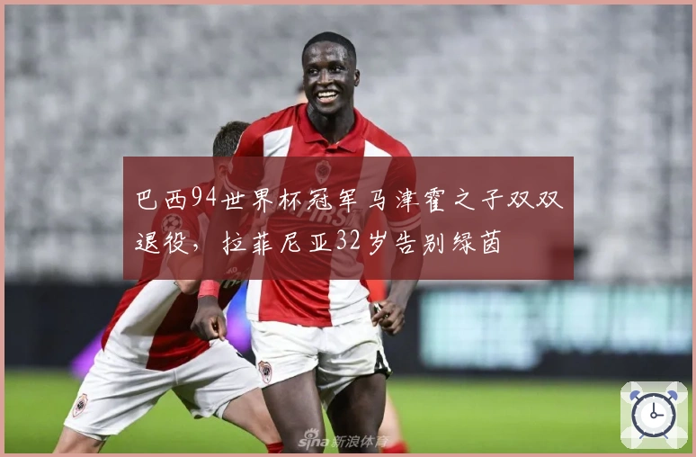 巴西94世界杯冠军马津霍之子双双退役，拉菲尼亚32岁告别绿茵