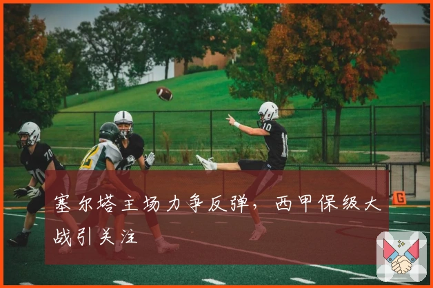 塞尔塔主场力争反弹，西甲保级大战引关注