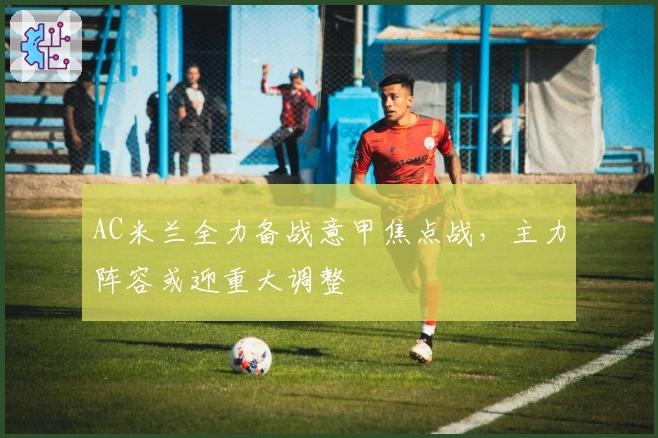 AC米兰全力备战意甲焦点战，主力阵容或迎重大调整