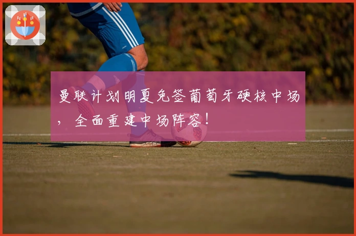 曼联计划明夏免签葡萄牙硬核中场，全面重建中场阵容！