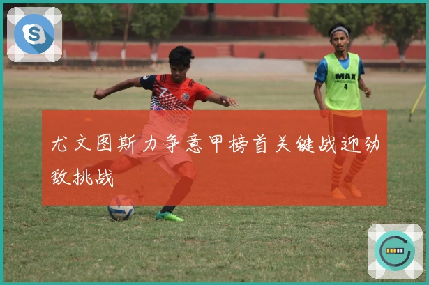 尤文图斯力争意甲榜首关键战迎劲敌挑战