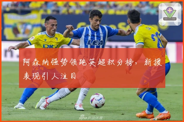 阿森纳强势领跑英超积分榜，新援表现引人注目