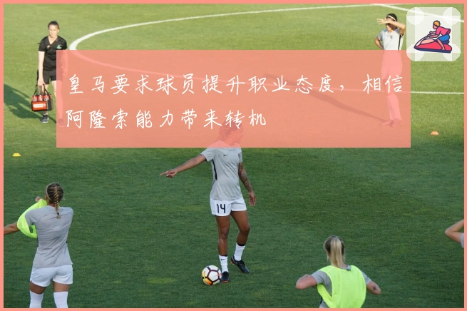 皇马要求球员提升职业态度，相信阿隆索能力带来转机