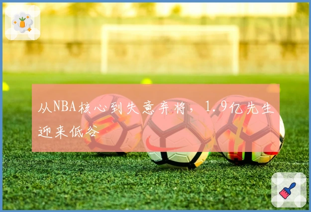 从NBA核心到失意弃将，1.9亿先生迎来低谷