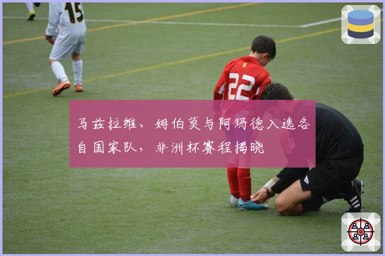 马兹拉维、姆伯莫与阿玛德入选各自国家队，非洲杯赛程揭晓